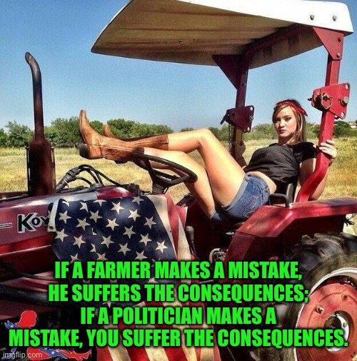 Mistakes in business | IF A FARMER MAKES A MISTAKE, HE SUFFERS THE CONSEQUENCES; IF A POLITICIAN MAKES A MISTAKE, YOU SUFFER THE CONSEQUENCES. | image tagged in farmlife,farming,mistakes,political mistakes,you suffer | made w/ Imgflip meme maker