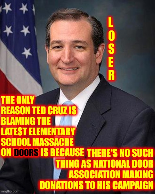 Trumpublican Terrorists Say Now's Not The Time To Talk About Texas Killing Their Already Borns | L
O
S
E
R; THE ONLY REASON TED CRUZ IS BLAMING THE LATEST ELEMENTARY SCHOOL MASSACRE ON DOORS IS BECAUSE; THERE'S NO SUCH THING AS NATIONAL DOOR ASSOCIATION MAKING DONATIONS TO HIS CAMPAIGN; DOORS | image tagged in ted cruz,memes,asshole,loser,trumpublican terrorists,it's time to talk about it | made w/ Imgflip meme maker