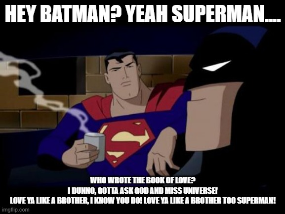 Who wrote the book of love? |  HEY BATMAN? YEAH SUPERMAN.... WHO WROTE THE BOOK OF LOVE?
I DUNNO, GOTTA ASK GOD AND MISS UNIVERSE!
LOVE YA LIKE A BROTHER, I KNOW YOU DO! LOVE YA LIKE A BROTHER TOO SUPERMAN! | image tagged in batman and superman,god,miss universe,love is love,respect one another | made w/ Imgflip meme maker