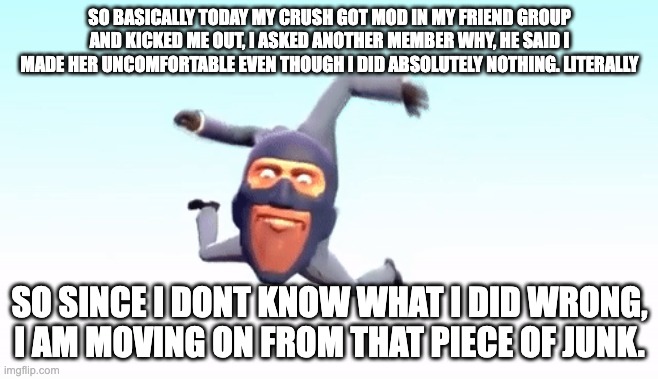 I literally swear I didn't do anything, she just hates me. But who cares. | SO BASICALLY TODAY MY CRUSH GOT MOD IN MY FRIEND GROUP AND KICKED ME OUT, I ASKED ANOTHER MEMBER WHY, HE SAID I MADE HER UNCOMFORTABLE EVEN THOUGH I DID ABSOLUTELY NOTHING. LITERALLY; SO SINCE I DONT KNOW WHAT I DID WRONG, I AM MOVING ON FROM THAT PIECE OF JUNK. | image tagged in the s p y | made w/ Imgflip meme maker