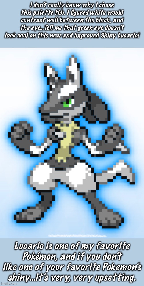I Dunno, I Think It Looks Better At The Least |  I don’t really know why I chose this palette tbh. I figured white would contrast well between the black, and the eye…Tell me that green eye doesn’t look cool on this new and improved Shiny Lucario! Lucario is one of my favorite Pokémon, and if you don’t like one of your favorite Pokemon’s shiny…It’s very, very upsetting. | made w/ Imgflip meme maker