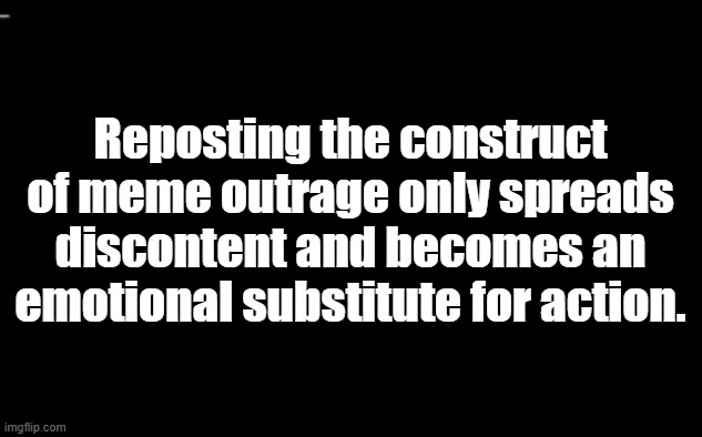 Meme construct | Reposting the construct of meme outrage only spreads discontent and becomes an emotional substitute for action. | image tagged in black and white | made w/ Imgflip meme maker
