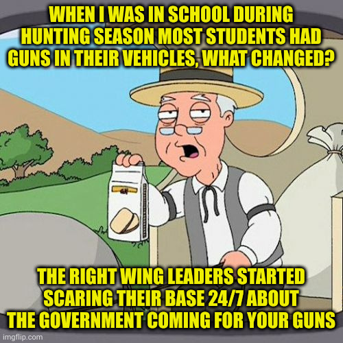 Why? Kept you buying more guns and voting republican. So what if a few of you went off the deep end and murder innocents | WHEN I WAS IN SCHOOL DURING HUNTING SEASON MOST STUDENTS HAD GUNS IN THEIR VEHICLES, WHAT CHANGED? THE RIGHT WING LEADERS STARTED SCARING THEIR BASE 24/7 ABOUT THE GOVERNMENT COMING FOR YOUR GUNS | image tagged in memes,pepperidge farm remembers | made w/ Imgflip meme maker