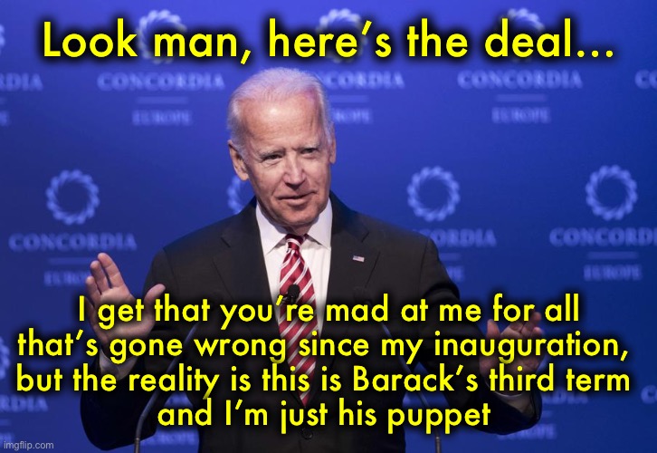 #DontBlameJoe | Look man, here’s the deal…; I get that you’re mad at me for all
that’s gone wrong since my inauguration, 
but the reality is this is Barack’s third term 
and I’m just his puppet | image tagged in joe biden | made w/ Imgflip meme maker