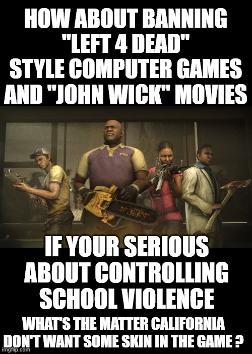 yep | HOW ABOUT BANNING "LEFT 4 DEAD" STYLE COMPUTER GAMES AND "JOHN WICK" MOVIES; IF YOUR SERIOUS ABOUT CONTROLLING SCHOOL VIOLENCE; WHAT'S THE MATTER CALIFORNIA DON'T WANT SOME SKIN IN THE GAME ? | image tagged in california | made w/ Imgflip meme maker