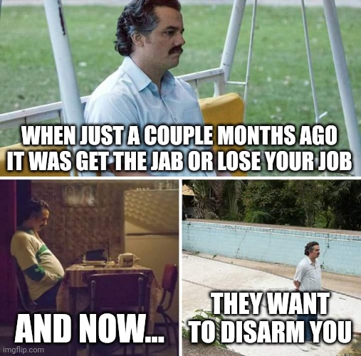 Getting pretty annoyed with the tyranny | WHEN JUST A COUPLE MONTHS AGO IT WAS GET THE JAB OR LOSE YOUR JOB; AND NOW... THEY WANT TO DISARM YOU | image tagged in memes,sad pablo escobar,politics,covid,gun control | made w/ Imgflip meme maker