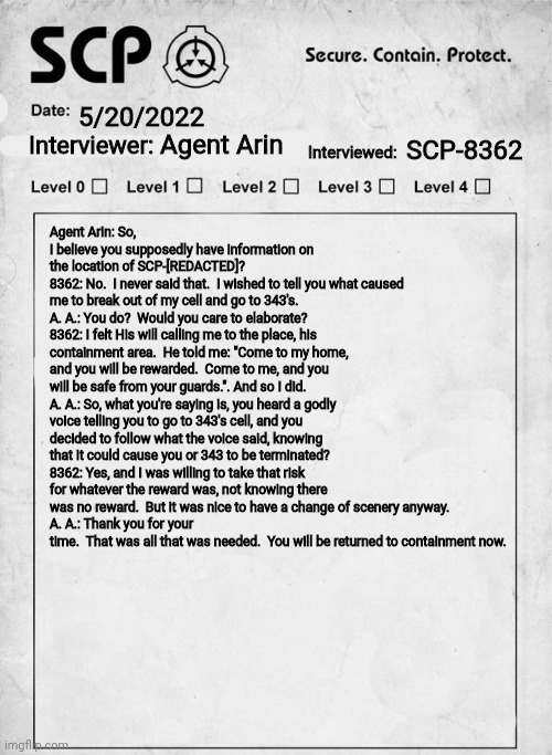 SCP interview document | Agent Arin SCP-8362 5/20/2022 Agent Arin: So, I believe you supposedly have information on the location of SCP-[REDACTED]?
8362: No.  I neve | image tagged in scp interview document | made w/ Imgflip meme maker
