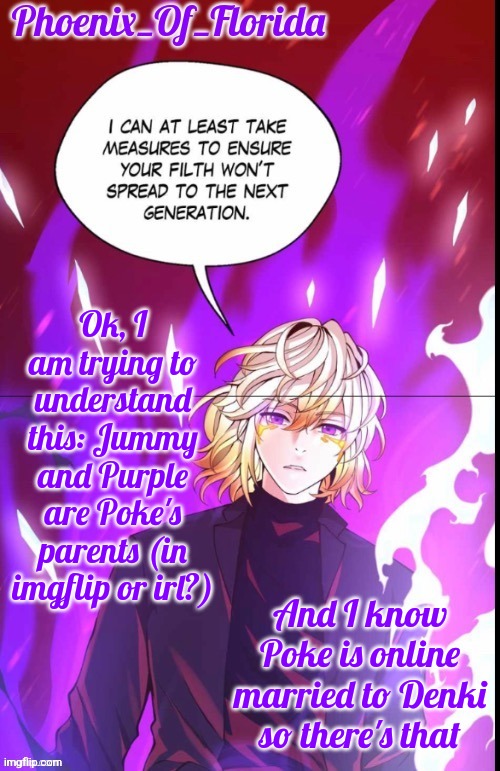 Phoenix's Lucastration Temp | Ok, I am trying to understand this: Jummy and Purple are Poke's parents (in imgflip or irl?); And I know Poke is online married to Denki so there's that | image tagged in phoenix's lucastration temp | made w/ Imgflip meme maker
