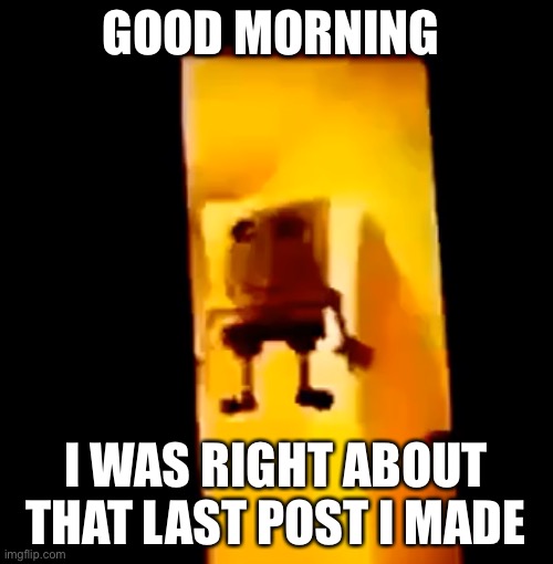 Yes | GOOD MORNING; I WAS RIGHT ABOUT THAT LAST POST I MADE | image tagged in yes | made w/ Imgflip meme maker