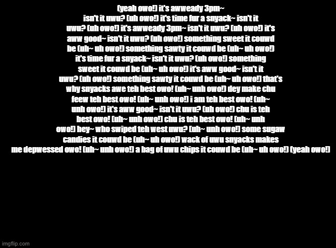 Rap Men (Rhythm Tengoku) but put through the furry translator | (yeah owo!) it's awweady 3pm~ isn't it uwu? (uh owo!) it's time fur a snyack~ isn't it uwu? (uh owo!) it's awweady 3pm~ isn't it uwu? (uh owo!) it's aww good~ isn't it uwu? (uh owo!) something sweet it couwd be (uh~ uh owo!) something sawty it couwd be (uh~ uh owo!) it's time fur a snyack~ isn't it uwu? (uh owo!) something sweet it couwd be (uh~ uh owo!) it's aww good~ isn't it uwu? (uh owo!) something sawty it couwd be (uh~ uh owo!) that's why snyacks awe teh best owo! (uh~ unh owo!) dey make chu feew teh best owo! (uh~ unh owo!) i am teh best owo! (uh~ unh owo!) it's aww good~ isn't it uwu? (uh owo!) chu is teh best owo! (uh~ unh owo!) chu is teh best owo! (uh~ unh owo!) hey~ who swiped teh west uwu? (uh~ unh owo!) some sugaw candies it couwd be (uh~ uh owo!) wack of uwu snyacks makes me depwessed owo! (uh~ unh owo!) a bag of uwu chips it couwd be (uh~ uh owo!) (yeah owo!) | image tagged in blank black,copypasta,rhythm heaven | made w/ Imgflip meme maker