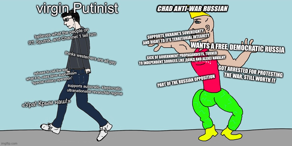 Virgin vs chad | CHAD ANTI-WAR RUSSIAN; virgin Putinist; believes what the people on RT, Sputnik, and Channel 1 tell him; SUPPORTS UKRAINE’S SOVEREIGNTY AND RIGHT TO IT’S TERRITORIAL INTEGRITY; WANTS A FREE, DEMOCRATIC RUSSIA; thinks westerners are all gay; SICK OF GOVERNMENT PROPAGANDISTS, TURNED TO INDEPENDENT SOURCES LIKE ДОЖД AND ALEXEI NAVALNY; refuses to call the war what it is, uses lame euphemism “special military operation”; GOT ARRESTED FOR PROTESTING THE WAR, STILL WORTH IT; PART OF THE RUSSIAN OPPOSITION; supports autocratic, kleptocratic, ultranationalist revanchist regime; «Ура! Крым наш!» | image tagged in virgin vs chad | made w/ Imgflip meme maker