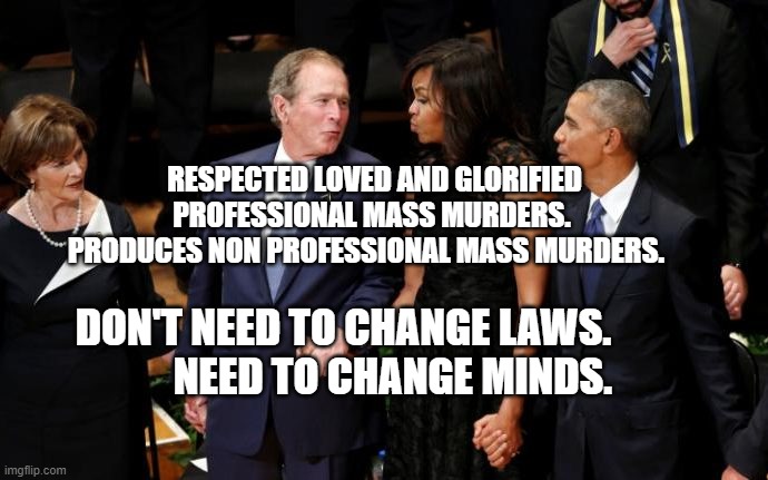 Dancing Funeral Bush | RESPECTED LOVED AND GLORIFIED PROFESSIONAL MASS MURDERS.  PRODUCES NON PROFESSIONAL MASS MURDERS. DON'T NEED TO CHANGE LAWS.             NEED TO CHANGE MINDS. | image tagged in dancing funeral bush | made w/ Imgflip meme maker