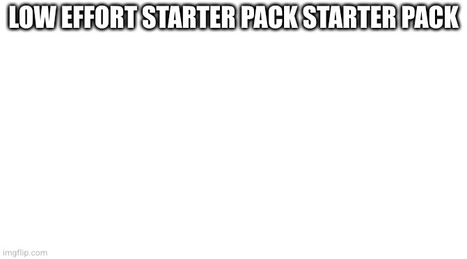 Starter Pack | LOW EFFORT STARTER PACK STARTER PACK | image tagged in starter pack | made w/ Imgflip meme maker