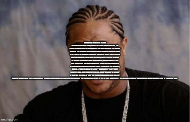 Yo Dawg Heard You Meme | MORBIUS IS A FANTASY-ACTION FILM SET IN MODERN TIMES, WHICH IS BASED OFF OF MORBIUS, THE LIVING VAMPIRE MADE BY ROY THOMAS AND GIL KANE FROM THE MARVEL COMICS. THE FILM WAS DIRECTED BY DANIEL ESPINOSA AND HAD JARED LETO STAR AS DR. MICHEAL MORBIUS. THE FILM IS ABOUT A SUCCESSFUL DOCTOR WHO HAS CURED MANY DISEASES, EXCEPT FOR THE DISEASE HE AND HIS FRIEND MILO HAVE. FORTUNATELY, HE HAS FOUND A CURE FOR THE DISEASE, WITH THE DRAWBACK BEING THAT HE TURNS INTO A VAMPIRE AND NEEDS TO CONSUME BLOOD TO SURVIVE. FOR MORBIUS, THIS IS A PROBLEM SINCE HE DOESN’T WANT PEOPLE TO GET HURT, HOWEVER MILO SEES IT DIFFERENTLY, AND TAKES THE CURE TO BECOME A VAMPIRE. BECAUSE OF THIS, THE TWO OF THE FRIENDS SOON BECOME ENEMIES. THE FILM WAS VERY BEAUTIFUL AND THERE WAS A LOT OF IMPRESSIVE CINEMATOGRAPHY. THE VOICE ACTING BY ALL OF THE ACTORS WAS PERFECT. MY FAVOURITE PART OF THE MOVIE WAS WHEN MORBIUS SAID “IT’S MORBIN’ TIME!”. | image tagged in memes,yo dawg heard you | made w/ Imgflip meme maker