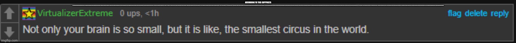 Not only your brain is small, but it is the smallest circus. | ACCORDING TO THIS COPYPASTA; “LOL”? OKAY, AND? SMH. YOU’RE JUST ANOTHER SIMPLE-MINDED PARASITE ADDING NOTHING OF VALUE TO THE DISCUSSION. IT ABSOLUTELY BOGGLES MY MIND THAT SOMEONE COULD RESPOND WITH SOMETHING SO BASIC AND MEANINGLESS. A KIND STRANGER THOUGHTFULLY CAME UP WITH A CREATIVE COMMENT TO LIGHTEN THE MOOD, AND YOUR RESPONSE IS A THREE LETTER ACRONYM TO EXPRESS YOUR “LAUGHTER.” HOW ABOUT YOU SPEND EVEN JUST A COUPLE OF MINUTES OUT OF YOUR 24 HOUR DAY TO COME UP WITH SOMETHING A TAD BIT MORE MEANINGFUL? IS THIS THE KIND OF LAZY MINDSET THAT YOU IMPLEMENT IN YOUR DAILY LIFE? THIS “I DON’T FEEL LIKE DOING IT” OR “THIS IS GOOD ENOUGH” TYPE OF MINDSET? SOCIETY WOULD BE THRIVING IF PEOPLE LIKE YOU DIDN’T HAVE SUCH A NEGATIVE OUTLOOK ON LIFE. AND SORRY TO BREAK IT TO YOU, BUT PEOPLE WHO THINK LIKE YOU OFTEN DON’T MAKE IT TOO FAR. GIVEN YOUR LACK OF INTELLECT BASED ON YOUR BRAINLESS COMMENT, YOU PROBABLY SPEND YOUR DAYS FURIOUSLY SPAMMING LEFT WING PROPAGANDA ON INNOCENT DOG PICTURES. DID I HIT A LITTLE TOO CLOSE TO HOME? DON’T WORRY, YOU’RE NO DIFFERENT FROM ANY OTHER BOT THAT RESPONDS TO AN INNOVATIVE REMARK WITH “LOL.” AND IF YOU REALLY THINK THOSE THREE LETTERS YOU SENT HAVE ANY FORM OF VALUE, THEN MAYBE YOU SHOULD JUST LEAVE. AND DON’T COME BACK UNTIL YOU’VE APOLOGIZED. AND NOT TO ME; TO EVERYONE. FOR YOUR HORRIFIC LACK OF EFFORT, YOUR DISGUSTING DISPLAY OF YOUR LAZY ATTITUDE, AND FOR YOUR PATHETIC REPRESENTATION OF A FUNCTIONAL MEMBER OF SOCIETY. | image tagged in not only your brain is small but it is the smallest circus | made w/ Imgflip meme maker