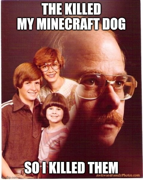 Random temp I found | THE KILLED MY MINECRAFT DOG; SO I KILLED THEM | image tagged in e | made w/ Imgflip meme maker