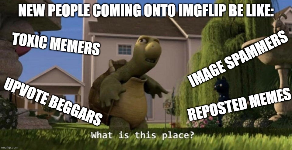 This is true for me | NEW PEOPLE COMING ONTO IMGFLIP BE LIKE:; TOXIC MEMERS; IMAGE SPAMMERS; UPVOTE BEGGARS; REPOSTED MEMES | image tagged in what is this place,upvote beggars,reposts | made w/ Imgflip meme maker