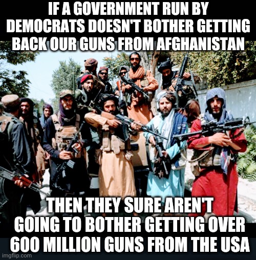 You know, the thing |  IF A GOVERNMENT RUN BY DEMOCRATS DOESN'T BOTHER GETTING BACK OUR GUNS FROM AFGHANISTAN; THEN THEY SURE AREN'T GOING TO BOTHER GETTING OVER 600 MILLION GUNS FROM THE USA | image tagged in joe biden,nra,liberals,democrats,leftists,congress | made w/ Imgflip meme maker