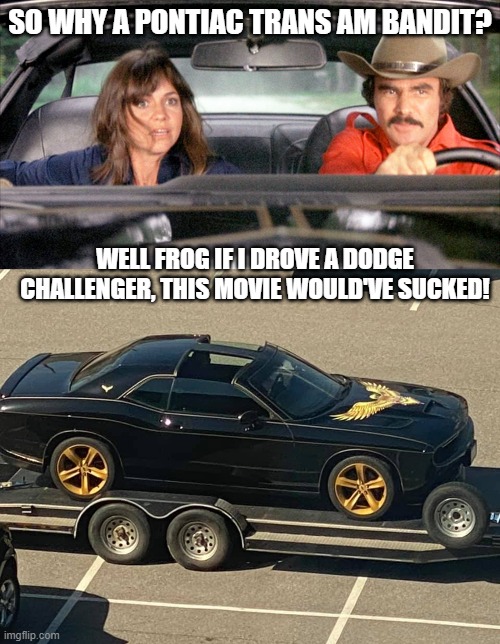 Bandit Challenger Meme | SO WHY A PONTIAC TRANS AM BANDIT? WELL FROG IF I DROVE A DODGE CHALLENGER, THIS MOVIE WOULD'VE SUCKED! | image tagged in smokey and the bandit,dukes of hazzard,burt reynolds | made w/ Imgflip meme maker