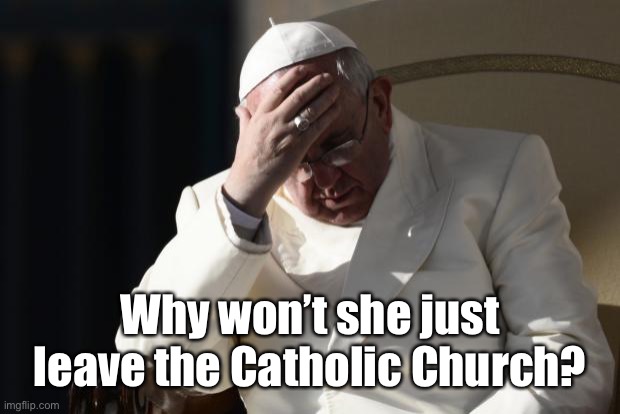 Pope Francis Facepalm | Why won’t she just leave the Catholic Church? | image tagged in pope francis facepalm | made w/ Imgflip meme maker