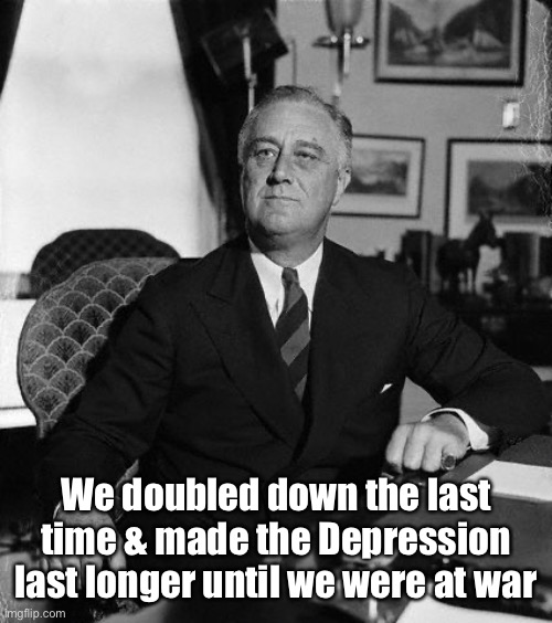 FdR | We doubled down the last time & made the Depression last longer until we were at war | image tagged in fdr | made w/ Imgflip meme maker