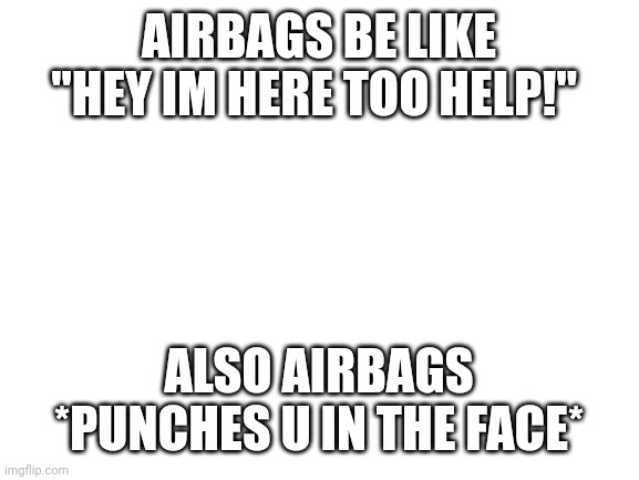 Blank White Template | AIRBAGS BE LIKE "HEY IM HERE TOO HELP!"; ALSO AIRBAGS *PUNCHES U IN THE FACE* | image tagged in blank white template | made w/ Imgflip meme maker