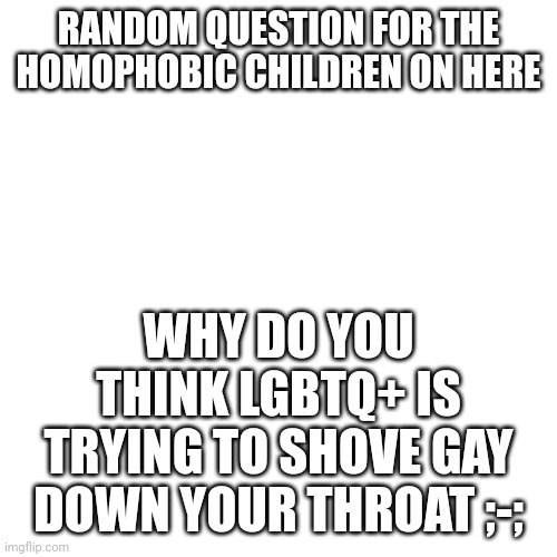 Rawr | RANDOM QUESTION FOR THE HOMOPHOBIC CHILDREN ON HERE; WHY DO YOU THINK LGBTQ+ IS TRYING TO SHOVE GAY DOWN YOUR THROAT ;-; | image tagged in white square,lgbtq,bisexual idiot,genuinely curious | made w/ Imgflip meme maker