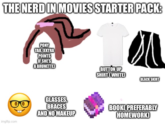 Any other characters in school movies I should do? | THE NERD IN MOVIES STARTER PACK:; PONY TAIL (EXTRA POINTS IF SHE’S A BRUNETTE); BUTTON UP SHIRT ( WHITE); BLACK SKIRT; GLASSES, BRACES AND NO MAKEUP; BOOK( PREFERABLY HOMEWORK) | image tagged in blank white template | made w/ Imgflip meme maker