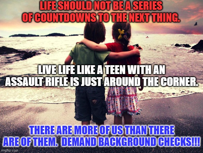 84% of Americans, including millions of Republicans, support "Background Checks." | LIFE SHOULD NOT BE A SERIES OF COUNTDOWNS TO THE NEXT THING. LIVE LIFE LIKE A TEEN WITH AN ASSAULT RIFLE IS JUST AROUND THE CORNER. THERE ARE MORE OF US THAN THERE ARE OF THEM.  DEMAND BACKGROUND CHECKS!!! | image tagged in politics | made w/ Imgflip meme maker