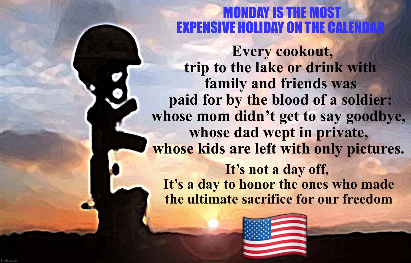 MONDAY IS THE MOST EXPENSIVE HOLIDAY ON THE CALENDAR; Every cookout, trip to the lake or drink with family and friends was paid for by the blood of a soldier:
whose mom didn’t get to say goodbye, 
whose dad wept in private, 
whose kids are left with only pictures. 🇺🇸; It’s not a day off, 
It’s a day to honor the ones who made the ultimate sacrifice for our freedom | image tagged in memorial day | made w/ Imgflip meme maker