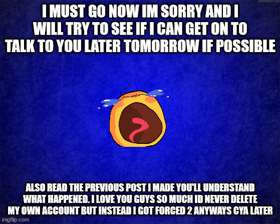 pls read | I MUST GO NOW IM SORRY AND I WILL TRY TO SEE IF I CAN GET ON TO TALK TO YOU LATER TOMORROW IF POSSIBLE; ALSO READ THE PREVIOUS POST I MADE YOU'LL UNDERSTAND WHAT HAPPENED. I LOVE YOU GUYS SO MUCH ID NEVER DELETE MY OWN ACCOUNT BUT INSTEAD I GOT FORCED 2 ANYWAYS CYA LATER | image tagged in blue background | made w/ Imgflip meme maker