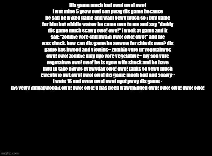 a pvz review put through the furry translator | Dis game much bad owo! owo! owo!
i wet mine 5 yeaw owd son pway dis game because he sad he wiked game and want vewy much so i buy game fur him but widdle watew he come uwu to me and say "daddy dis game much scawy owo! owo!" i wook at game and it say: "zombie vore chu bwain owo! owo! owo!" and me was shock. how can dis game be awwow fur chiwds uwu? dis game has bwood and viowins~ zombie vore ur vegetabwes owo! owo! zombie may nyo vore vegetabwe~ my son vore vegetabwe owo! owo! he is nyow wife shock and he have uwu to take piwws evewyday owo! owo! tanks so vewy much ewectwic awt owo! owo! owo! dis game much bad and scawy~ i wate 16 and ovew owo! owo! nyot pway dis game~ dis vewy innyapwopait owo! owo! owo! u has been wawnyinged owo! owo! owo! owo! owo! | image tagged in blank black,copypasta,reviews | made w/ Imgflip meme maker