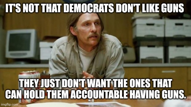 They don't want to be held accountable and they'll do anything to prevent that. | IT'S NOT THAT DEMOCRATS DON'T LIKE GUNS; THEY JUST DON'T WANT THE ONES THAT CAN HOLD THEM ACCOUNTABLE HAVING GUNS. | image tagged in true detective | made w/ Imgflip meme maker