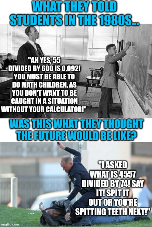 Predicting the future is tricky. But this was one prediction that failed. | WHAT THEY TOLD STUDENTS IN THE 1980S... "AH YES, 55 DIVIDED BY 600 IS 0.092! YOU MUST BE ABLE TO DO MATH CHILDREN, AS YOU DON'T WANT TO BE CAUGHT IN A SITUATION WITHOUT YOUR CALCULATOR!"; WAS THIS WHAT THEY THOUGHT THE FUTURE WOULD BE LIKE? "I ASKED WHAT IS 4557 DIVIDED BY 74! SAY IT! SPIT IT OUT OR YOU'RE SPITTING TEETH NEXT!" | image tagged in old school teacher,cop beating,mayhem,math,calculator,future | made w/ Imgflip meme maker