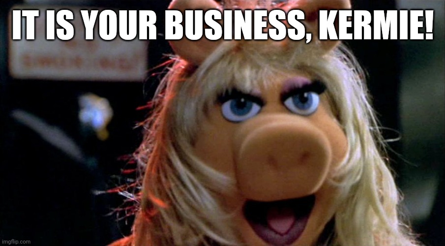 Miss Piggy Yelling | IT IS YOUR BUSINESS, KERMIE! | image tagged in miss piggy yelling | made w/ Imgflip meme maker