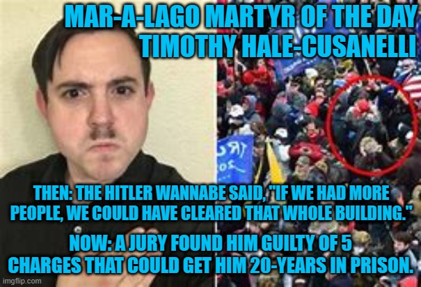 Jurors were seen rolling their eyes when he testified. | MAR-A-LAGO MARTYR OF THE DAY
                          TIMOTHY HALE-CUSANELLI; THEN: THE HITLER WANNABE SAID, "IF WE HAD MORE PEOPLE, WE COULD HAVE CLEARED THAT WHOLE BUILDING."; NOW: A JURY FOUND HIM GUILTY OF 5 CHARGES THAT COULD GET HIM 20-YEARS IN PRISON. | image tagged in politics | made w/ Imgflip meme maker