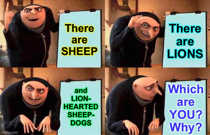 One—of the three—gets led to the slaughter | There
are
SHEEP; There
are
LIONS; and
LION-
HEARTED
SHEEP-
DOGS; Which
are
YOU?
Why? | image tagged in memes,gru's plan,are u all about safety only,or about right and wrong,standing up for yourself,or told what to do n obey | made w/ Imgflip meme maker