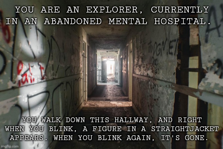Horror RP, No joke OCs | YOU ARE AN EXPLORER, CURRENTLY IN AN ABANDONED MENTAL HOSPITAL. YOU WALK DOWN THIS HALLWAY, AND RIGHT WHEN YOU BLINK, A FIGURE IN A STRAIGHTJACKET APPEARS. WHEN YOU BLINK AGAIN, IT'S GONE. | image tagged in why are you reading this | made w/ Imgflip meme maker