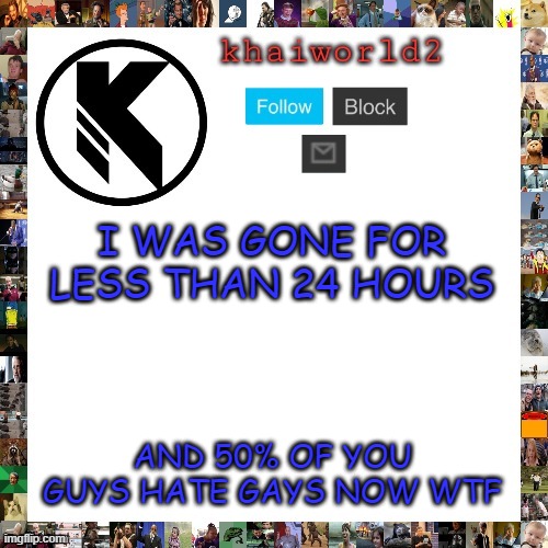 i'm straight btw but WTF | I WAS GONE FOR LESS THAN 24 HOURS; AND 50% OF YOU GUYS HATE GAYS NOW WTF | image tagged in khaiworld template viforgor | made w/ Imgflip meme maker