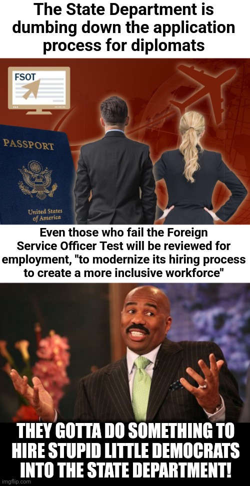 Lower standards for Foreign Service Officers to make room for diversity hires | The State Department is
dumbing down the application
process for diplomats; Even those who fail the Foreign Service Officer Test will be reviewed for
employment, "to modernize its hiring process
to create a more inclusive workforce"; THEY GOTTA DO SOMETHING TO
HIRE STUPID LITTLE DEMOCRATS
INTO THE STATE DEPARTMENT! | image tagged in memes,steve harvey,state department,joe biden,democrats,foreign service officers | made w/ Imgflip meme maker