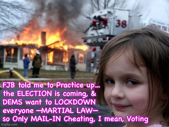 Practice makes perfect.  I’m practicing, to audition for Antifa.  Rioting Season is coming up… | FJB told me to Practice up…
the ELECTION is coming, &
DEMS want to LOCKDOWN
everyone —MARTIAL LAW—
so Only MAIL-IN Cheating, I mean, Voting | image tagged in memes,disaster girl,there is a purpose for everything they do,its not random haphazard,people paid as tools weapons,fjb | made w/ Imgflip meme maker