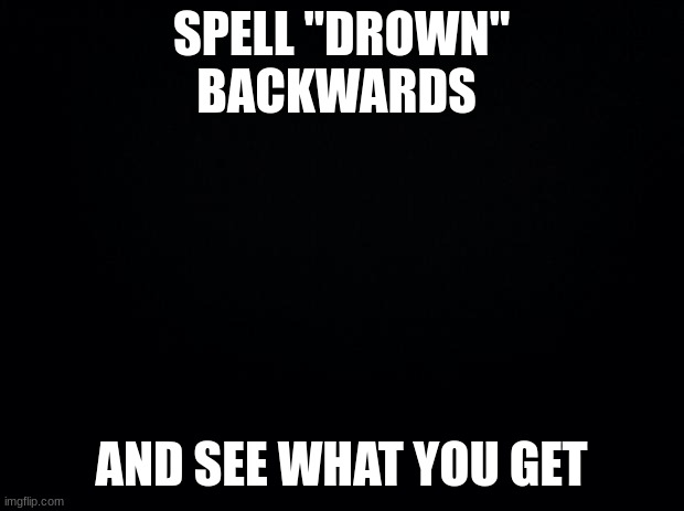 the fixed version | SPELL "DROWN" BACKWARDS; AND SEE WHAT YOU GET | image tagged in black background | made w/ Imgflip meme maker