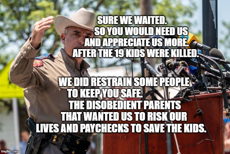 Don't mess with Texas | SURE WE WAITED.           SO YOU WOULD NEED US AND APPRECIATE US MORE. AFTER THE 19 KIDS WERE KILLED. WE DID RESTRAIN SOME PEOPLE TO KEEP YOU SAFE.                    
 THE DISOBEDIENT PARENTS THAT WANTED US TO RISK OUR LIVES AND PAYCHECKS TO SAVE THE KIDS. | image tagged in don't mess with texas | made w/ Imgflip meme maker