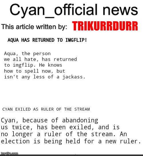 Remember this? Also important news in the first part | TRIKURRDURR; AQUA HAS RETURNED TO IMGFLIP! Aqua, the person we all hate, has returned to imgflip. He knows how to spell now, but isn't any less of a jackass. CYAN EXILED AS RULER OF THE STREAM; Cyan, because of abandoning us twice, has been exiled, and is no longer a ruler of the stream. An election is being held for a new ruler. | image tagged in cyan_official news | made w/ Imgflip meme maker
