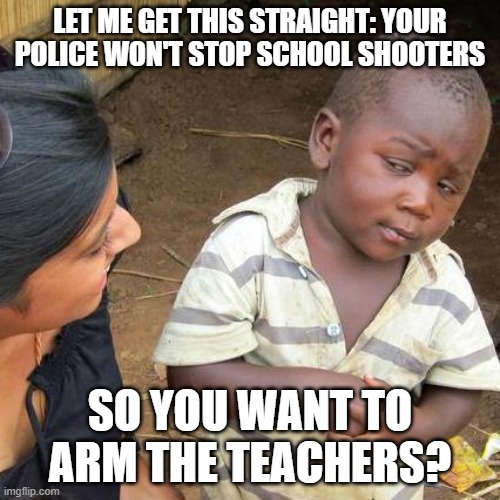 Third World Skeptical Kid Meme | LET ME GET THIS STRAIGHT: YOUR POLICE WON'T STOP SCHOOL SHOOTERS; SO YOU WANT TO ARM THE TEACHERS? | image tagged in memes,third world skeptical kid,AdviceAnimals | made w/ Imgflip meme maker