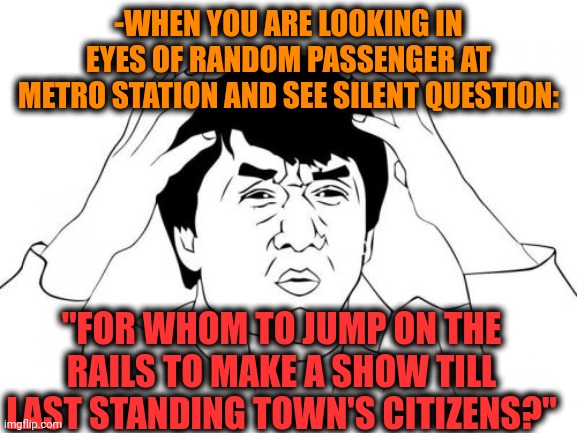 -Really disturbing image. | -WHEN YOU ARE LOOKING IN EYES OF RANDOM PASSENGER AT METRO STATION AND SEE SILENT QUESTION:; "FOR WHOM TO JUMP ON THE RAILS TO MAKE A SHOW TILL LAST STANDING TOWN'S CITIZENS?" | image tagged in memes,jackie chan wtf,suicide squad,metro,public transport,stupid question | made w/ Imgflip meme maker