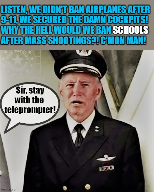 Biden the pilot |  LISTEN, WE DIDN'T BAN AIRPLANES AFTER
9-11, WE SECURED THE DAMN COCKPITS!
WHY THE HELL WOULD WE BAN 
AFTER MASS SHOOTINGS?! C'MON MAN! SCHOOLS; Sir, stay
with the 
teleprompter! | image tagged in joe biden,gun control,ban,school shootings,damn,airplanes | made w/ Imgflip meme maker