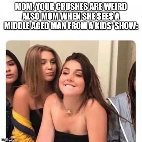 Horny mom | MOM: YOUR CRUSHES ARE WEIRD
ALSO MOM WHEN SHE SEES A MIDDLE AGED MAN FROM A KIDS' SHOW: | image tagged in horny girl,mom,stop being horny mom,horny | made w/ Imgflip meme maker