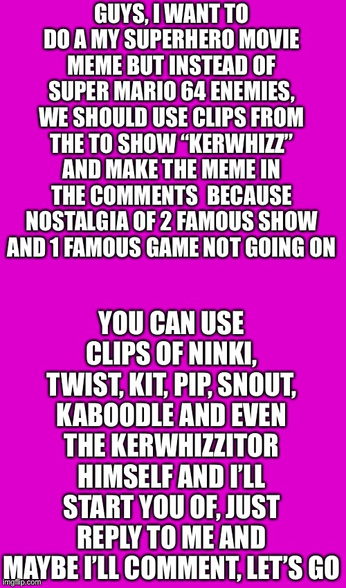 Let’s make nostalgia history | GUYS, I WANT TO DO A MY SUPERHERO MOVIE MEME BUT INSTEAD OF SUPER MARIO 64 ENEMIES, WE SHOULD USE CLIPS FROM THE TO SHOW “KERWHIZZ” AND MAKE THE MEME IN THE COMMENTS  BECAUSE NOSTALGIA OF 2 FAMOUS SHOW AND 1 FAMOUS GAME NOT GOING ON; YOU CAN USE CLIPS OF NINKI, TWIST, KIT, PIP, SNOUT, KABOODLE AND EVEN THE KERWHIZZITOR HIMSELF AND I’LL START YOU OF, JUST REPLY TO ME AND MAYBE I’LL COMMENT, LET’S GO | image tagged in memes,blank transparent square,chain,funny,singing | made w/ Imgflip meme maker