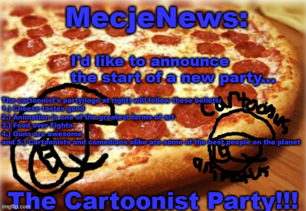 I, Mecjenyal, would like to start the latest and greatest political party on imgflip, called the cartoonist party!!! | I'd like to announce the start of a new party... The cartoonist's party(logo at right) will follow these beliefs:
1.) Cheese tastes good
2.) Animation is one of the greatest forms of art
3.) Food over Fights
4.) Guns are awesome
and 5.) Cartoonists and comedians alike are some of the best people on the planet; The Cartoonist Party!!! | image tagged in mecjenyal announcement template,cartoonist party,politics,mecjenyal | made w/ Imgflip meme maker